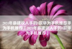 2024年最建议入手的8款华为手机推荐华为手机推荐「2024年最建议入手的8款华为手机推荐」