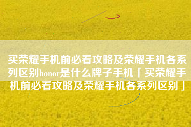 买荣耀手机前必看攻略及荣耀手机各系列区别honor是什么牌子手机「买荣耀手机前必看攻略及荣耀手机各系列区别」