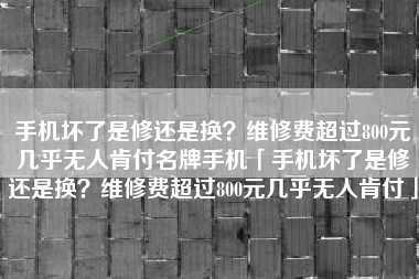 手机坏了是修还是换？维修费超过800元几乎无人肯付名牌手机「手机坏了是修还是换？维修费超过800元几乎无人肯付」