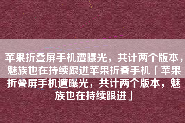 苹果折叠屏手机遭曝光，共计两个版本，魅族也在持续跟进苹果折叠手机「苹果折叠屏手机遭曝光，共计两个版本，魅族也在持续跟进」